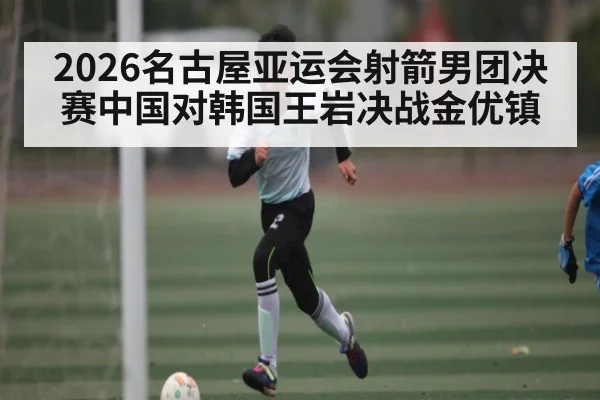 2026名古屋亚运会射箭男团决赛中国对韩国王岩决战金优镇（kaiyun）