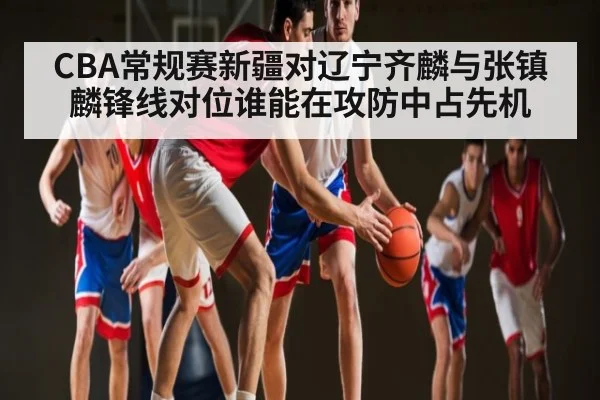 CBA常规赛新疆对辽宁齐麟与张镇麟锋线对位谁能在攻防中占先机