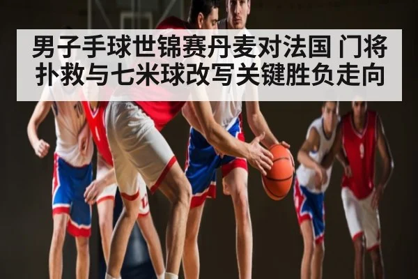 男子手球世锦赛丹麦对法国 门将扑救与七米球改写关键胜负走向